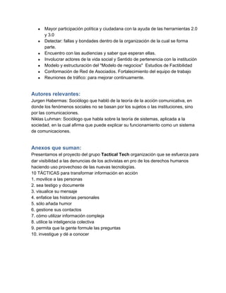 ●   Mayor participación política y ciudadana con la ayuda de las herramientas 2.0
       y 3.0
   ●   Detectar: fallas y bondades dentro de la organización de la cual se forma
       parte.
   ●   Encuentro con las audiencias y saber que esperan ellas.
   ●   Involucrar actores de la vida social y Sentido de pertenencia con la institución
   ●   Modelo y estructuración del "Modelo de negocios"  Estudios de Factibilidad
   ●   Conformación de Red de Asociados. Fortalecimiento del equipo de trabajo
   ●   Reuniones de tráfico: para mejorar continuamente.


Autores relevantes:
Jurgen Habermas: Sociólogo que habló de la teoría de la acción comunicativa, en
donde los fenómenos sociales no se basan por los sujetos o las instituciones, sino
por las comunicaciones.
Niklas Luhman: Sociólogo que habla sobre la teoría de sistemas, aplicada a la
sociedad, en la cual afirma que puede explicar su funcionamiento como un sistema
de comunicaciones.


Anexos que suman:  
Presentamos el proyecto del grupo Tactical Tech organización que se esfuerza para
dar visibilidad a las denuncias de los activistas en pro de los derechos humanos
haciendo uso provechoso de las nuevas tecnologías.
10 TÁCTICAS para transformar información en acción
1. movilice a las personas
2. sea testigo y documente
3. visualice su mensaje
4. enfatice las historias personales
5. sólo añada humor
6. gestione sus contactos
7. cómo utilizar información compleja
8. utilice la inteligencia colectiva
9. permita que la gente formule las preguntas
10. investigue y dé a conocer
 