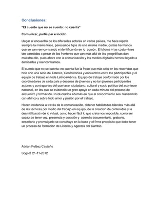 Conclusiones:
“El cuento que no se cuenta: no cuenta”

Comunicar, participar e incidir.

Llegar al encuentro de los diferentes actores en varios países, me hace repetir
siempre la misma frase, parecemos hijos de una misma madre, quizás hermanos
que se van reencontrando e identificando en lo  común. El idioma y las costumbres
tan parecidas a pesar de las fronteras que van más allá de las geográficas dan
muestra ello, pues ahora con la comunicación y los medios digitales hemos llegado a
derribarlas y reencontrarnos.

El cuento que no se cuenta; no cuenta fue la frase que más caló en los recorridos que
hice con una serie de Talleres, Conferencias y encuentros entre los participantes y el
equipo de trabajo en toda Latinoamérica. Equipo de trabajo conformado por los
coordinadores de cada país y decenas de jóvenes y no tan jóvenes participantes
actores y contrapartes del quehacer ciudadano, cultural y socio político del acontecer
nacional, en los que se evidenció un gran apoyo en cada minuto del proceso de
encuentro y formación. Involucrados además en que el conocimiento sea  transmitido
con ahínco y sobre todo amor y pasión por el trabajo.

Hacer incidencia a través de la comunicación, obtener habilidades blandas más allá
de las técnicas por medio del trabajo en equipo, de la creación de contenidos y la
desmitificación de lo virtual, como hacer fácil lo que creíamos imposible, como ser
capaz de tener voz, presencia y posición y  además documentarlo, grabarlo,
enseñarlo y promulgarlo se constituye en la base y el firme propósito que debe tener
un proceso de formación de Líderes y Agentes del Cambio.




Adrián Peláez Castaño

Bogotá 21­11­2012
 