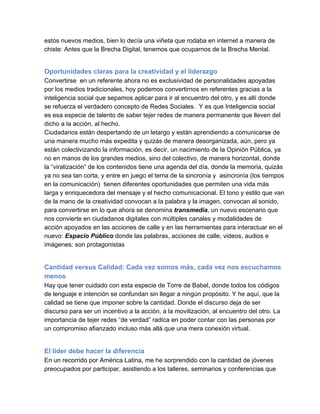 estos nuevos medios, bien lo decía una viñeta que rodaba en internet a manera de
chiste: Antes que la Brecha Digital, tenemos que ocuparnos de la Brecha Mental.


Oportunidades claras para la creatividad y el liderazgo
Convertirse  en un referente ahora no es exclusividad de personalidades apoyadas
por los medios tradicionales, hoy podemos convertirnos en referentes gracias a la
inteligencia social que sepamos aplicar para ir al encuentro del otro, y es allí donde
se refuerza el verdadero concepto de Redes Sociales.  Y es que Inteligencia social
es esa especie de talento de saber tejer redes de manera permanente que lleven del
dicho a la acción, al hecho.
Ciudadanos están despertando de un letargo y están aprendiendo a comunicarse de
una manera mucho más expedita y quizás de manera desorganizada, aún, pero ya
están colectivizando la información, es decir, un nacimiento de la Opinión Pública, ya
no en manos de los grandes medios, sino del colectivo, de manera horizontal, donde
la “viralización” de los contenidos tiene una agenda del día, donde la memoria, quizás
ya no sea tan corta, y entre en juego el tema de la sincronía y  asincronía (los tiempos
en la comunicación)  tienen diferentes oportunidades que permiten una vida más
larga y enriquecedora del mensaje y el hecho comunicacional. El tono y estilo que van
de la mano de la creatividad convocan a la palabra y la imagen, convocan al sonido,
para convertirse en lo que ahora se denomina transmedia, un nuevo escenario que
nos convierte en ciudadanos digitales con múltiples canales y modalidades de
acción apoyados en las acciones de calle y en las herramientas para interactuar en el
nuevo: Espacio Público donde las palabras, acciones de calle, videos, audios e
imágenes: son protagonistas


Cantidad versus Calidad: Cada vez somos más, cada vez nos escuchamos
menos
Hay que tener cuidado con esta especie de Torre de Babel, donde todos los códigos
de lenguaje e intención se confundan sin llegar a ningún propósito. Y he aquí, que la
calidad se tiene que imponer sobre la cantidad. Donde el discurso deja de ser
discurso para ser un incentivo a la acción, a la movilización, al encuentro del otro. La
importancia de tejer redes “de verdad” radica en poder contar con las personas por
un compromiso afianzado incluso más allá que una mera conexión virtual.


El líder debe hacer la diferencia
En un recorrido por América Latina, me he sorprendido con la cantidad de jóvenes
preocupados por participar, asistiendo a los talleres, seminarios y conferencias que
 