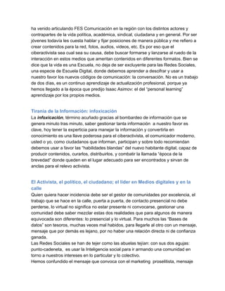 ha venido articulando FES Comunicación en la región con los distintos actores y
contrapartes de la vida política, académica, sindical, ciudadana y en general. Por ser
jóvenes todavía les cuesta hablar y fijar posiciones de manera pública y me refiero a
crear contenidos para la red, fotos, audios, videos, etc. Es por eso que el
ciberactivista sea cual sea su causa, debe buscar formarse y lanzarse al ruedo de la
interacción en estos medios que ameritan contenidos en diferentes formatos. Bien se
dice que la vida es una Escuela, no deja de ser excluyente para las Redes Sociales,
una especie de Escuela Digital, donde debemos aprender a descifrar y usar a
nuestro favor los nuevos códigos de comunicación: la conversación. No es un trabajo
de dos días, es un continuo aprendizaje de actualización profesional, porque ya
hemos llegado a la época que predijo Isaac Asimov: el del “personal learning”
aprendizaje por los propios medios.


Tiranía de la Información: infoxicación
La infoxicación, término acuñado gracias al bombardeo de información que se
genera minuto tras minuto, saber gestionar tanta información  a nuestro favor es
clave, hoy tener la experticia para manejar la información y convertirla en
conocimiento es una llave poderosa para el ciberactivista, el comunicador moderno,
usted o yo, como ciudadanos que informan, participan y sobre todo recomiendan
debemos usar a favor las “habilidades blandas” del nuevo habitante digital, capaz de
producir contenidos, curarlos, distribuirlos, y combatir la llamada “época de la
brevedad” donde queden en el lugar adecuado para ser encontrados y sirvan de
anclas para el relevo activista.


El Activista, el político, el ciudadano; el líder en Medios digitales y en la
calle
Quien quiera hacer incidencia debe ser el gestor de comunidades por excelencia, el
trabajo que se hace en la calle, puerta a puerta, de contacto presencial no debe
perderse, lo virtual no significa no estar presente ni convocarse, gestionar una
comunidad debe saber mezclar estas dos realidades que para algunos de manera
equivocada son diferentes: lo presencial y lo virtual. Para muchos las “Bases de
datos” son tesoros, muchas veces mal habidos, para llegarle al otro con un mensaje,
mensaje que por demás es lejano, por no haber una relación directa ni de confianza
ganada.
Las Redes Sociales se han de tejer como las abuelas tejían: con sus dos agujas:
punto­cadeneta,  es usar la Inteligencia social para ir armando una comunidad en
torno a nuestros intereses en lo particular y lo colectivo.
Hemos confundido el mensaje que convoca con el marketing  proselitista, mensaje
 