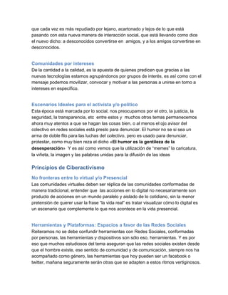 que cada vez es más repudiado por lejano, acartonado y lejos de lo que está
pasando con esta nueva manera de interacción social, que está llevando como dice
el nuevo dicho: a desconocidos convertirse en  amigos, y a los amigos convertirse en
desconocidos.


Comunidades por intereses
De la cantidad a la calidad, es la apuesta de quienes predicen que gracias a las
nuevas tecnologías estamos agrupándonos por grupos de interés, es así como con el
mensaje podemos movilizar, convocar y motivar a las personas a unirse en torno a
intereses en específico.


Escenarios Ideales para el activista y/o político
Esta época está marcada por lo social, nos preocupamos por el otro, la justicia, la
seguridad, la transparencia, etc  entre estos y  muchos otros temas permanecemos
ahora muy atentos a que se hagan las cosas bien, o al menos el ojo avisor del
colectivo en redes sociales está presto para denunciar. El humor no se si sea un
arma de doble filo para las luchas del colectivo, pero es usado para denunciar,
protestar, como muy bien reza el dicho «El humor es la gentileza de la
desesperación»  Y es así como vemos que la utilización de “memes” la caricatura,
la viñeta, la imagen y las palabras unidas para la difusión de las ideas

Principios de Ciberactivismo
No fronteras entre lo virtual y/o Presencial
Las comunidades virtuales deben ser réplica de las comunidades conformadas de
manera tradicional, entender que  las acciones en lo digital no necesariamente son
producto de acciones en un mundo paralelo y aislado de lo cotidiano, sin la menor
pretensión de querer usar la frase “la vida real” es tratar visualizar cómo lo digital es
un escenario que complemente lo que nos acontece en la vida presencial.


Herramientas y Plataformas: Espacios a favor de las Redes Sociales
Reiteramos no se debe confundir herramientas con Redes Sociales, conformadas
por personas, las herramientas y dispositivos son sólo eso, herramientas. Y es por
eso que muchos estudiosos del tema aseguran que las redes sociales existen desde
que el hombre existe, ese sentido de comunidad y de comunicación, siempre nos ha
acompañado como género, las herramientas que hoy pueden ser un facebook o
twitter, mañana seguramente serán otras que se adapten a estos ritmos vertiginosos.
 