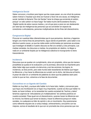 Inteligencia Social
Saber convocar y movilizar para lograr que las cosas pasen, es una virtud de quienes
saben motivar e impulsar que otros se muevan a favor de una causa, es inteligencia
social, también lo llamaría “Don de Gentes” tener la chispa que encienda el carbón,
porque “un sólo carbón no hace fuego” Se habla mucho del Ecosistema Social y
 Digital nacido de estos nuevos medios, y en el que poco a poco se van destacando
por este tipo de inteligencia las personas que se convierten en especie de
conectores o articuladores, personas multiplicadoras de los fines del ciberactivismo.


Congruencia Digital
Procurar en nuestras lides ciberactivistas que lo que pensamos, decimos y hagamos
tengan una misma línea de pensamiento, sigue siendo el parámetro  para saber si es
efectiva nuestra causa, ya que las redes están conformadas por personas acuciosas
que investigan al detalle si nuestro discurso es fiel a la verdad y a los principios, Las
medias verdades, los discursos a medias, los propósitos sin destino, no llegan a
nada en un ambiente forjado por la inteligencia colectiva lo incongruente no tiene
trascendencia.


Incidencia
Discursos que se quedan sin cumplimiento, otros sin propósito, otros que de manera
proselitista se queda en la evaluación y en la promesa, denunciar es importante pero
debe haber algo que suceda a la denuncia y son las acciones, los logros, la
incidencia, se dice pronto, pero este mundo está necesitando de líderes que hagan
la diferencia, y hoy hacer la diferencias es cumplir con lo dicho, del discurso al hecho.
A pesar de estar en un ambiente de palabras es clave que las palabras sean para
contar lo que se hizo, volvemos a la fase de documentar.


Convertirse en un Agente del Cambio
Hablar es muy fácil, y aunque sólo hablar no lo hace todo, hablar y convencer para
que haya una movilización es un logro muy importante, cuando se dice que hablar no
basta, es hacer énfasis  en la necesidad de nuestra sociedad de “hechos y datos”
tenemos urgencia de “articuladores y/o multiplicadores” de cambios positivos en
nuestra sociedad. Pasa igual con el ciberactivismo, quienes hacen la diferencia son
la minoría, los líderes que toman la batuta y hacen la diferencia porque en redes
sociales, no cualquiera es líder de opinión o de un movimiento. Hoy posicionarse
como referente requiere de un arduo trabajo, entrenamiento y encuentro con los
mejores, somos el resultado de lo que son en promedio las cinco personas que nos
 