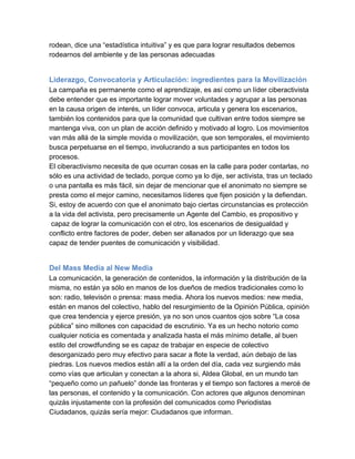 rodean, dice una “estadística intuitiva” y es que para lograr resultados debemos
rodearnos del ambiente y de las personas adecuadas


Liderazgo, Convocatoria y Articulación: ingredientes para la Movilización
La campaña es permanente como el aprendizaje, es así como un líder ciberactivista
debe entender que es importante lograr mover voluntades y agrupar a las personas
en la causa origen de interés, un líder convoca, articula y genera los escenarios,
también los contenidos para que la comunidad que cultivan entre todos siempre se
mantenga viva, con un plan de acción definido y motivado al logro. Los movimientos
van más allá de la simple movida o movilización, que son temporales, el movimiento
busca perpetuarse en el tiempo, involucrando a sus participantes en todos los
procesos.
El ciberactivismo necesita de que ocurran cosas en la calle para poder contarlas, no
sólo es una actividad de teclado, porque como ya lo dije, ser activista, tras un teclado
o una pantalla es más fácil, sin dejar de mencionar que el anonimato no siempre se
presta como el mejor camino, necesitamos líderes que fijen posición y la defiendan.
Si, estoy de acuerdo con que el anonimato bajo ciertas circunstancias es protección
a la vida del activista, pero precisamente un Agente del Cambio, es propositivo y
 capaz de lograr la comunicación con el otro, los escenarios de desigualdad y
conflicto entre factores de poder, deben ser allanados por un liderazgo que sea
capaz de tender puentes de comunicación y visibilidad.


Del Mass Media al New Media
La comunicación, la generación de contenidos, la información y la distribución de la
misma, no están ya sólo en manos de los dueños de medios tradicionales como lo
son: radio, televisón o prensa: mass media. Ahora los nuevos medios: new media,
están en manos del colectivo, hablo del resurgimiento de la Opinión Pública, opinión
que crea tendencia y ejerce presión, ya no son unos cuantos ojos sobre “La cosa
pública” sino millones con capacidad de escrutinio. Ya es un hecho notorio como
cualquier noticia es comentada y analizada hasta el más mínimo detalle, al buen
estilo del crowdfunding se es capaz de trabajar en especie de colectivo
desorganizado pero muy efectivo para sacar a flote la verdad, aún debajo de las
piedras. Los nuevos medios están allí a la orden del día, cada vez surgiendo más
como vías que articulan y conectan a la ahora si, Aldea Global, en un mundo tan
“pequeño como un pañuelo” donde las fronteras y el tiempo son factores a mercé de
las personas, el contenido y la comunicación. Con actores que algunos denominan
quizás injustamente con la profesión del comunicados como Periodistas
Ciudadanos, quizás sería mejor: Ciudadanos que informan.
 