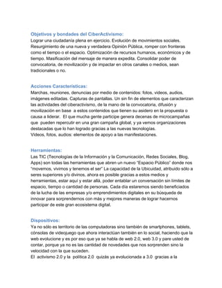 Objetivos y bondades del CiberActivismo:
Lograr una ciudadanía plena en ejercicio. Evolución de movimientos sociales.
Resurgimiento de una nueva y verdadera Opinión Pública, romper con fronteras
como el tiempo o el espacio. Optimización de recursos humanos, económicos y de
tiempo. Masificación del mensaje de manera expedita. Consolidar poder de
convocatoria, de movilización y de impactar en otros canales o medios, sean
tradicionales o no.


Acciones Características:
Marchas, reuniones, denuncias por medio de contenidos: fotos, videos, audios,
imágenes editadas. Capturas de pantallas. Un sin fin de elementos que caracterizan
las actividades del ciberactivismo, de la mano de la convocatoria, difusión y
movilización en base  a estos contenidos que tienen su asidero en la propuesta o
causa a liderar.  El que mucha gente participe genera decenas de microcampañas
que  pueden repercutir en una gran campaña global, y ya vemos organizaciones
destacadas que lo han logrado gracias a las nuevas tecnologías.
Videos, fotos, audios: elementos de apoyo a las manifestaciones.


Herramientas:
Las TIC (Tecnologías de la Información y la Comunicación, Redes Sociales, Blog,
Apps) son todas las herramientas que abren un nuevo “Espacio Público” donde nos
“movemos, vivimos y tenemos el ser” La capacidad de la Ubicuidad, atribuido sólo a
seres superiores y/o divinos, ahora es posible gracias a estos medios y
herramientas, estar aquí y estar allá, poder entablar un conversación sin límites de
espacio, tiempo o cantidad de personas. Cada día estaremos siendo beneficiados
de la lucha de las empresas y/o emprendimientos digitales en su búsqueda de
innovar para sorprendernos con más y mejores maneras de lograr hacernos
participar de este gran ecosistema digital.


Dispositivos:  
Ya no sólo es territorio de las computadoras sino también de smartphones, tablets,
cónsolas de videojuego que ahora interactúan también en lo social, haciendo que la
web evolucione y es por eso que ya se habla de web 2.0, web 3.0 y pare usted de
contar, porque ya no es las cantidad de novedades que nos sorprenden sino la
velocidad con la que suceden.
El  activismo 2.0 y la  política 2.0  quizás ya evolucionada a 3.0  gracias a la
 