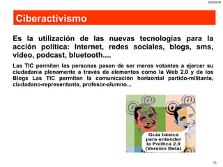 Ciberactivismo Es la utilización de las nuevas tecnologías para la acción política: Internet, redes sociales, blogs, sms, video, podcast, bluetooth....   Las TIC permiten las personas pasen de ser meros votantes a ejercer su ciudadanía plenamente a través de elementos como la Web 2.0 y de los Blogs Las TIC permiten la comunicación horizontal partido-militante, ciudadano-representante, profesor-alumno...  