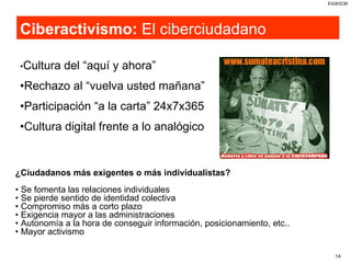 Ciberactivismo:  El ciberciudadano • Cultura del “aquí y ahora” • Rechazo al “vuelva usted mañana” • Participación “a la carta” 24x7x365 • Cultura digital frente a lo analógico ¿Ciudadanos más exigentes o más individualistas? •  Se fomenta las relaciones individuales •  Se pierde sentido de identidad colectiva •  Compromiso más a corto plazo •  Exigencia mayor a las administraciones •  Autonomía a la hora de conseguir información, posicionamiento, etc.. •  Mayor activismo 