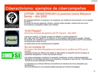 Ciberactivismo: ejemplos de cibercampañas OTPOR - RESISTENCIA!! La juventud contra Milosevic Serbia – Año 2000 Sin ideología definida, sin jerarquía, sin programa, sin medios de comunicación, con un estado en frente... Un grupo de jóvenes despertó a Serbia, creando redes sociales, usando solo sms como convocatoria y campañas virales como método 13-M Pásalo!!  Contra las mentiras del gobierno del PP. España – Año 2004 ¿Aznar de rositas? ¿Lo llaman jornada de reflexión y Urdaci trabajando? Hoy 13M, a las 18h. Sede PP, C/ Génova 13. Sin partidos. Silencio por la verdad. ¡Pásalo! En el 2004, los ciudadanos reaccionamos ante las mentiras del gobierno del PP convocando  movilizaciones a base de sms. La repercusión de las movilizaciones fue global . En mi nombre SI En apoyo a las tesis del gobierno de solucionar el  conflicto de ETA con el dialogo Campaña iniciada por Alfonso Gil, desde su blog diseñó un pequeño banner de apoyo al  presidente del gobierno, a favor del proceso de paz. Las redes progresistas  acogieron la campaña, rediseñaron el logo, profesionalizándolo,  redactaron un manifiesto de apoyo a la campaña y consiguieron que más de 1.000 bitácoras de todo el mundo replicasen el mensaje. La campaña que comenzó Alfonso se transformó en decenas de micro-campañas que inundaron la  red convirtiéndose en una campaña global apoyada por cientos de bloggers. 