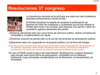 Resoluciones 37 congreso La importancia creciente de la red hace que cada vez más ciudadanos  participen políticamente a través de ella.  El Partido Socialista ha tratado de canalizar la participación de  decenas de miles de ciudadanos y ciudadanas que se han dirigido al  Partido para hacer una consulta, para expresar una opinión o para ser  verdaderos agentes electorales del partido . Estamos claramente ante una nueva forma de activismo político, distinto al tradicional, compatible y complementario con aquel. Tenemos vocación de partido líder en el uso de herramientas de participación política. Queremos estar a la vanguardia en el proyecto político y en la forma de trabajar. No se trata de crear ni controlar redes, algo ya de por sí imposible e incluso contraproducente, sino de participar en las existentes, haciéndonos visibles en ellas, difundiendo nuestro mensaje, innovando en el ámbito de la comunicación y de la información interactiva y mostrando nuestra forma diferente de hacer política . Por eso el PSOE creará la figura del cibermilitante. Modificaremos nuestros Estatutos para recoger esta nueva forma de participación, compatible con la militancia tradicional, cuyas principales características son el dinamismo, la interactividad y la inmediatez. 