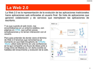 La Web 2.0 La Web 2.0 es la representación de la evolución de las aplicaciones tradicionales hacia aplicaciones web enfocadas al usuario final. Se trata de aplicaciones que generen colaboración y de servicios que reemplacen las aplicaciones de escritorio.  Y es que cuando el web inició, nos encontrábamos en un entorno estático, con páginas en  HTML  que sufrían pocas actualizaciones y no tenían interacción con el usuario. Pero para entender de donde viene el término de Web 2.0 tenemos que remontarnos al momento en que Dale Dougherty de  O’Reilly  Media  utilizó este término en una conferencia en la que compartió una lluvia de ideas junto a Craig Cline de MediaLive. En dicho evento se hablaba del renacimiento y evolución de la web. 