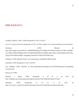 11

BIBLIOGRAFIA:

(Esebbag y Martínez, 1998):. (1998). Recuperado el 19 de 11 de 2013
cad. (s.f.). historia del internet. Recuperado el 19 de 11 de 2013, de http://www.cad.com.mx/historia_del_internet.htm
Echeburúa

.

(1999).

Obtenido

de

http://books.google.com.ar/books?id=_zKb8SIMED0C&pg=PA357&lpg=PA357&dq=Echebur%C3%BAa+(1999&so
urce=bl&ots=Gt9K9o39PI&sig=KFeo31VchPy6NHGDzE8kA5J1Pec&hl=en&sa=X&ei=zqeXUtarHdGysATM_4Hg
Cw&ved=0CFUQ6AEwBQ#v=onepage&q=Echebur%C3%BAa%20(1999&f=false
Echeburua. (1999). Obtenido de http://www.masterforense.com/pdf/2001/2001art13.pdf
Greenfield. (1999). Recuperado el 19 de 11 de 2013
Ivan Goldberg. (1995). Obtenido de http://cadenasdeinternet.blogspot.com.ar/2010/05/psiquiatra-ivan-goldberginvento-la.html
Kraut y cols. (1998).
Mckenna

y

Bargh.

(1998).

Recuperado

el

20

de

11

de

2013,

de

http://webdeptos.uma.es/psicologiasocial/luisgomez/Internet%20y%20desindividuaci%F3n.pdf
Thompson.

(1996).

Recuperado

el

20

de

11

de

2013,

de

http://www.ugr.es/~sevimeco/revistaeticanet/Numero3/Articulos/Formateados/socioadicciones[1].pdf

11

 