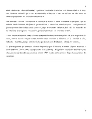 8

Guerricaecheverría y Echeburúa (1997) exponen un caso clínico de adicción a las líneas telefónicas de party
line y eróticas, señalando que se trata de una variante de adicción al sexo. En este caso nos sería difícil de
entender que existiera una adicción al teléfono en sí.
Por otro lado, Griffiths (1997) señala la existencia de lo que el llama "adicciones tecnológicas", que se
definen como adicciones no químicas que involucran la interacción hombre-máquina.. Estas pueden ser
pasivas (como la televisión) o activas (como los juegos de ordenador o Internet). Esta sería una modalidad de
las adicciones psicológicas o conductuales, que a su vez incluiría a la adicción a Internet.
Varios autores (Echeburúa, 1999; Griffiths 1998) han señalado que Internet podría ser, en al mayoría se los
casos, solo un medio o "lugar" donde alimentar otras adicciones o trastornos (P. Ej. adicción al sexo,
ludopatía o parafilias), aunque también señalan que existen casos de adicción a Internet por sí mismo.
La primera persona que estableció criterios diagnósticos para la adicción a Internet (algunos dicen que a
modo de broma; Grohol, 1997) fue el psiquiatra (Ivan Goldberg, 1995) propone un conjunto de criterios para
el diagnóstico del desorden de adicción a Internet (IAD) basados en los criterios diagnósticos del abuso de
sustancias:

8

 