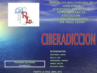REPUBLICA BOLIVARIANA DEREPUBLICA BOLIVARIANA DE
VENEZUELAVENEZUELA
MINISTERIO DEL PODERMINISTERIO DEL PODER
POPULAR PARA LAPOPULAR PARA LA
EDUCACIONEDUCACION
U.E PRIVADA COLEGIOU.E PRIVADA COLEGIO
“ DR. RAUL LEONI”“ DR. RAUL LEONI”
PROFESOR: LUIS OSORIO
INFORMATICA
INTEGRANTES:
BASTARDO, JESUS
BELLO, LUIS
HERNANDEZ, ANDRES
SPINET, KELVIN
SALAZAR, JISKLI
PUERTO LA CRUZ, ABRIL 2015.
 