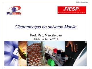 © 2015 Marcelo Lau
Ciberameaças no universo Mobile
Prof. Msc. Marcelo Lau
23 de Junho de 2015
 