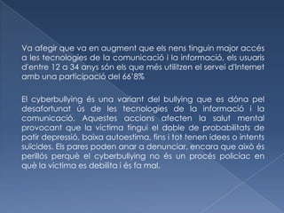 Va afegir que va en augment que els nens tinguin major accés
a les tecnologies de la comunicació i la informació, els usuaris
d'entre 12 a 34 anys són els que més utilitzen el servei d'Internet
amb una participació del 66’8%

El cyberbullying és una variant del bullying que es dóna pel
desafortunat ús de les tecnologies de la informació i la
comunicació. Aquestes accions afecten la salut mental
provocant que la víctima tingui el doble de probabilitats de
patir depressió, baixa autoestima, fins i tot tenen idees o intents
suïcides. Els pares poden anar a denunciar, encara que això és
perillós perquè el cyberbullying no és un procés policíac en
què la víctima es debilita i és fa mal.
 
