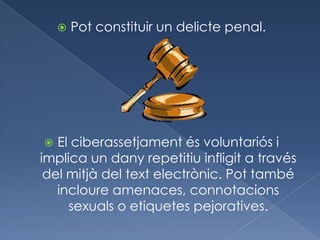    Pot constituir un delicte penal.




  El ciberassetjament és voluntariós i
implica un dany repetitiu infligit a través
 del mitjà del text electrònic. Pot també
   incloure amenaces, connotacions
     sexuals o etiquetes pejoratives.
 