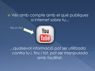    Vés amb compte amb el què publiques
            a internet sobre tu...
Fes un clic!




...qualsevol informació pot ser utilitzada
  contra tu i, fins i tot, pot ser manipulada
                  amb facilitat.
 