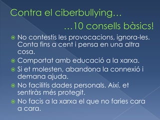  No contestis les provocacions, ignora-les.
  Conta fins a cent i pensa en una altra
  cosa.
 Comportat amb educació a la xarxa.
 Si et molesten, abandona la connexió i
  demana ajuda.
 No facilitis dades personals. Així, et
  sentiràs més protegit.
 No facis a la xarxa el que no faries cara
  a cara.
 