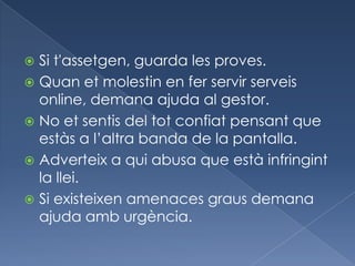  Si t'assetgen, guarda les proves.
 Quan et molestin en fer servir serveis
  online, demana ajuda al gestor.
 No et sentis del tot confiat pensant que
  estàs a l’altra banda de la pantalla.
 Adverteix a qui abusa que està infringint
  la llei.
 Si existeixen amenaces graus demana
  ajuda amb urgència.
 