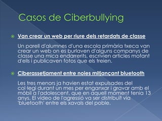    Van crear un web per riure dels retardats de classe
    Un parell d'alumnes d'una escola primària txeca van
    crear un web on es burlaven d'alguns companys de
    classe una mica endarrerits, escrivien articles mofant
    d'ells i publicaven fotos que els treien.

   Ciberassetjament entre noies mitjançant bluetooth
    Les tres menors ja havien estat expulsades del
    col·legi durant un mes per enganxar i gravar amb el
    mòbil a l'adolescent, que en aquell moment tenia 13
    anys. El vídeo de l'agressió va ser distribuït via
    'bluetooth' entre els xavals del poble.
 