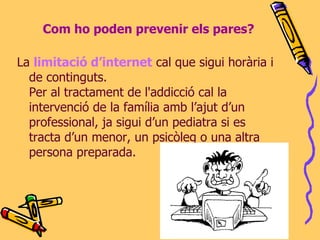 Com ho poden prevenir els pares? La  limitació d’internet  cal que sigui horària i de continguts.  Per al tractament de l'addicció cal la intervenció de la família amb l’ajut d’un professional, ja sigui d’un pediatra si es tracta d’un menor, un psicòleg o una altra persona preparada.   