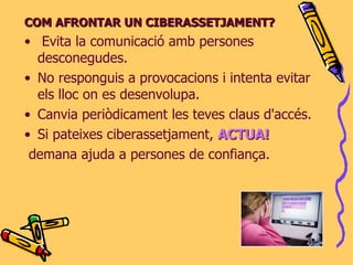 COM AFRONTAR UN CIBERASSETJAMENT? Evita la comunicació amb persones desconegudes. No responguis a provocacions i intenta evitar els lloc on es desenvolupa. Canvia periòdicament les teves claus d'accés. Si pateixes ciberassetjament,  ACTUA! demana ajuda a persones de confiança .  