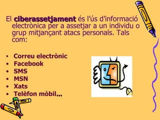 El  ciberassetjament  és l’ús d’informació electrònica per a assetjar a un individu o grup mitjançant atacs personals. Tals com: Correu electrònic Facebook SMS MSN Xats Telèfon mòbil ... 