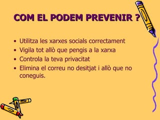 COM EL PODEM PREVENIR ? Utilitza les xarxes socials correctament Vigila tot allò que pengis a la xarxa Controla la teva privacitat Elimina el correu no desitjat i allò que no coneguis. 