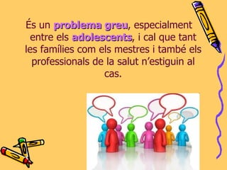 És un  problema greu , especialment entre els  adolescents , i cal que tant les famílies com els mestres i també els professionals de la salut n’estiguin al cas. 
