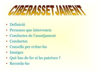Definició Persones que intervenen Conductes de l’assetjament Conductes Consells per evitar-ho Imatges Què has de fer si ho pateixes ? Recorda-ho CIBERASSETJAMENT 