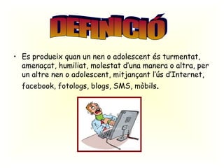 Es produeix quan un nen o adolescent és turmentat, amenaçat, humiliat, molestat d’una manera o altra, per un altre nen o adolescent, mitjançant l’ús d’Internet, facebook, fotologs, blogs, SMS, mòbils . DEFINICIÓ 