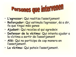 L’agressor:  Qui realitza l’assetjament Reforçador:  Qui estimula l’agressor, és a dir, fa que tingui més ganes Ajudant:  Qui recolza al qui agredeix Defensor de la víctima:  Qui intenta ajudar a la víctima a sortir de l’assetjament Aliè:  Qui no participa de cap manera en l’assetjament. La víctima:  Qui pateix l’assetjament. Persones que intervenen 