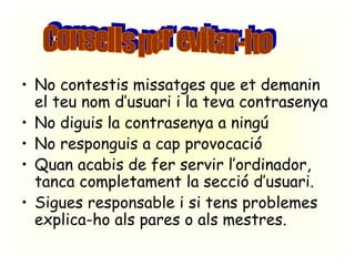 No contestis missatges que et demanin el teu nom d’usuari i la teva contrasenya No diguis la contrasenya a ningú No responguis a cap provocació Quan acabis de fer servir l’ordinador, tanca completament la secció d’usuari. Sigues responsable i si tens problemes explica-ho als pares o als mestres. Consells per evitar-ho 
