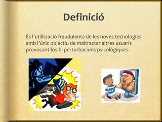 Definició
És l’utilització fraudulenta de les noves tecnologies
amb l’únic objectiu de maltractar altres usuaris
provocant-los-hi pertorbacions psicològiques.
 