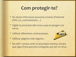 Com protegir-te?
 No donar informació personal a través d’internet
  (DNI, c/c, contrassenyes…)
 Vigilar la privacitat dels arxius que es pengen a la
  xarxa.
 Utilitzar diferentes contrassenyes.

 Utilitzar pàgines web segures.

 No obrir correus amb un assumpte estrany, encara
  que sigui d’una persona coneguda, pot ser un virus.
 