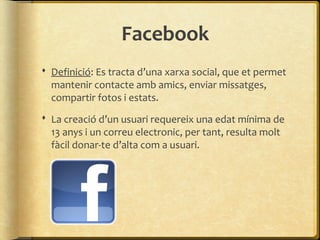 Facebook
 Definició: Es tracta d’una xarxa social, que et permet
  mantenir contacte amb amics, enviar missatges,
  compartir fotos i estats.
 La creació d’un usuari requereix una edat mínima de
  13 anys i un correu electronic, per tant, resulta molt
  fàcil donar-te d’alta com a usuari.
 