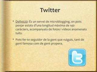 Twitter
 Definició: És un servei de microblogging, on pots
  penjar estats d’una longitud màxima de 140
  caràcters, acompanyats de fotos i vídeos anomenats
  tuits.
 Pots fer-te seguidor de la gent que vulguis, tant de
  gent famosa com de gent propera.
 