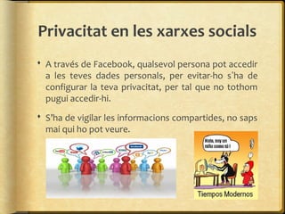 Privacitat en les xarxes socials
 A través de Facebook, qualsevol persona pot accedir
  a les teves dades personals, per evitar-ho s’ha de
  configurar la teva privacitat, per tal que no tothom
  pugui accedir-hi.
 S’ha de vigilar les informacions compartides, no saps
  mai qui ho pot veure.
 