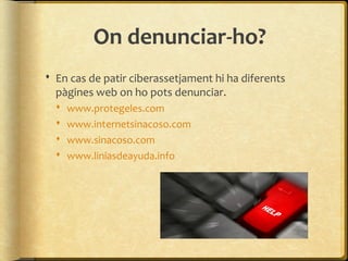 On denunciar-ho?
 En cas de patir ciberassetjament hi ha diferents
  pàgines web on ho pots denunciar.
     www.protegeles.com
     www.internetsinacoso.com
     www.sinacoso.com
     www.liniasdeayuda.info
 