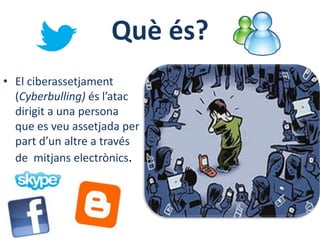 Què és?
• El ciberassetjament
  (Cyberbulling) és l’atac
  dirigit a una persona
  que es veu assetjada per
  part d’un altre a través
  de mitjans electrònics.
 