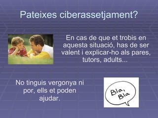 Pateixes ciberassetjament? En cas de que et trobis en aquesta situació, has de ser valent i explicar-ho als pares, tutors, adults...  No tinguis vergonya ni por, ells et poden ajudar. 