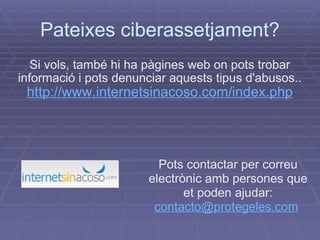 Pateixes ciberassetjament? Si vols, també hi ha pàgines web on pots trobar informació i pots denunciar aquests tipus d'abusos.. http://www.internetsinacoso.com/index.php Pots contactar per correu electrònic amb persones que et poden ajudar:  [email_address]   