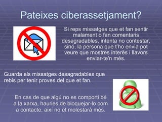 Pateixes ciberassetjament? Si reps missatges que et fan sentir malament o fan comentaris desagradables, intenta no contestar, sinó, la persona que t’ho envia pot veure que mostres interès i llavors enviar-te'n més. En cas de que algú no es comporti bé a la xarxa, hauries de bloquejar-lo com a contacte, així no et molestarà més. Guarda els missatges desagradables que rebis per tenir proves del que et fan. 