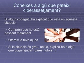 Coneixes a algú que pateixi ciberassetjament? Si algun conegut t’ha explicat que està en aquesta situació: Comprèn que ho està  passant malament Ofereix la teva ajuda Si la situació és greu, actua, explica-ho a algú que pugui ajudar (pares, tutors...)‏ 