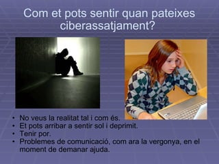 Com et pots sentir quan pateixes ciberassatjament?  No veus la realitat tal i com és. Et pots arribar a sentir sol i deprimit.  Tenir por.  Problemes de comunicació, com ara la vergonya, en el moment de demanar ajuda.   