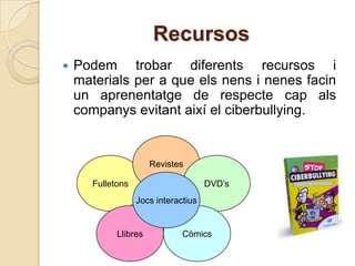 Recursos
   Podem trobar diferents recursos i
    materials per a que els nens i nenes facin
    un aprenentatge de respecte cap als
    companys evitant així el ciberbullying.


                       Revistes

       Fulletons                      DVD’s
                   Jocs interactius


             Llibres           Còmics
 