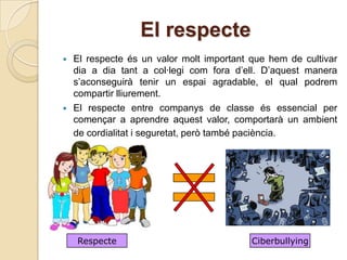 El respecte
   El respecte és un valor molt important que hem de cultivar
    dia a dia tant a col·legi com fora d’ell. D’aquest manera
    s’aconseguirà tenir un espai agradable, el qual podrem
    compartir lliurement.
   El respecte entre companys de classe és essencial per
    començar a aprendre aquest valor, comportarà un ambient
    de cordialitat i seguretat, però també paciència.




    Respecte                               Ciberbullying
 