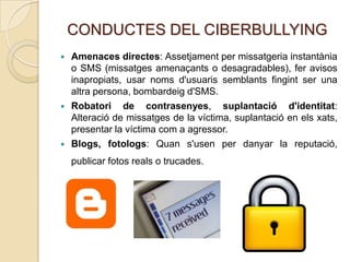 CONDUCTES DEL CIBERBULLYING
   Amenaces directes: Assetjament per missatgeria instantània
    o SMS (missatges amenaçants o desagradables), fer avisos
    inapropiats, usar noms d'usuaris semblants fingint ser una
    altra persona, bombardeig d'SMS.
   Robatori de contrasenyes, suplantació d'identitat:
    Alteració de missatges de la víctima, suplantació en els xats,
    presentar la víctima com a agressor.
   Blogs, fotologs: Quan s'usen per danyar la reputació,
    publicar fotos reals o trucades.
 