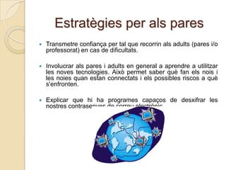 Estratègies per als pares
   Transmetre confiança per tal que recorrin als adults (pares i/o
    professorat) en cas de dificultats.

   Involucrar als pares i adults en general a aprendre a utilitzar
    les noves tecnologies. Això permet saber què fan els nois i
    les noies quan estan connectats i els possibles riscos a què
    s'enfronten.

   Explicar que hi ha programes capaços de desxifrar les
    nostres contrasenyes de correu electrònic.
 