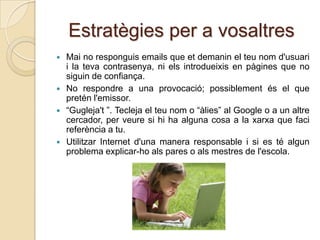 Estratègies per a vosaltres
   Mai no responguis emails que et demanin el teu nom d'usuari
    i la teva contrasenya, ni els introdueixis en pàgines que no
    siguin de confiança.
   No respondre a una provocació; possiblement és el que
    pretén l'emissor.
   “Gugleja't ”. Tecleja el teu nom o “àlies” al Google o a un altre
    cercador, per veure si hi ha alguna cosa a la xarxa que faci
    referència a tu.
   Utilitzar Internet d'una manera responsable i si es té algun
    problema explicar-ho als pares o als mestres de l'escola.
 