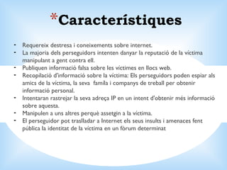 Característiques Requereix destresa i coneixements sobre internet. La majoria dels perseguidors intenten danyar la reputació de la víctima manipulant a gent contra ell.  Publiquen informació falsa sobre les víctimes en llocs web.  Recopilació d'informació sobre la víctima: Els perseguidors poden espiar als amics de la víctima, la seva  famíla i companys de treball per obtenir informació personal.  Intentaran rastrejar la seva adreça IP en un intent d'obtenir més informació sobre aquesta.  Manipulen a uns altres perquè assetgin a la víctima.  El perseguidor pot traslladar a Internet els seus insults i amenaces fent pública la identitat de la víctima en un fòrum determinat 